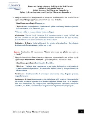 Dirección Departamental de Educación de Cabañas.
Unidad de Asistencia Técnica.
Red de docentes de Educación Parvularia.
Taller II. Experimentos en el Nivel de Educación Parvularia
Elaborado por: Nancy Margaret Gutiérrez. 8
 Después de realizado el experimento explicar que este se vincula con la situación de
aprendizaje “El agua y yo” que corresponde a la edad de 4 años.
Situación de aprendizaje: El agua y yo.
Objetivos: Que el niño y la niña, con ayuda del agente educativo y la familia, puedan:
Percibir cambios en el estado del agua.
Valorar y cuidar el recurso natural como es el agua.
Contenidos: Observación de elementos de la naturaleza, como el agua. Utilidad, uso
racional y valoración del agua. Percibiendo cambios en el estado del agua: sólido y
líquido. Observación de los fenómenos del medio natural.
Indicadores de Logro: Emite juicios ante los objetos y la naturaleza• Experimenta
fenómenos de la naturaleza y eventos con ayuda
Actv 5. Realización del experimento “Cómo atravesar un globo sin que se
reviente”
 Después de realizado el experimento explicar que este se vincula con la situación de
aprendizaje “Experimentos divertidos ” que corresponde a la edad de 6 años.
Situación de aprendizaje: Experimentos divertidos.
Objetivos: Trabajar éste experimento en un centro de interés o en el rincón de
experimentos con el propósito de desarrollar la observación y la expresión oral de
los estudiantes.
Contenidos: Establecimiento de secuencias temporales.( antes, después, primero,
segundo, tercero)
Indicadores de Logro: Comprende un vocabulario de 2000 palabras. Comprende las
secuencias de tiempo (qué sucedió primero, segundo, tercero, etc.). Usa el lenguaje
oral para comprender, ser comprendido, resolver problemas cotidianos, comunicar
sus ideas, sus dudas y sentimientos. Responde con argumentación a “por qué”.
 