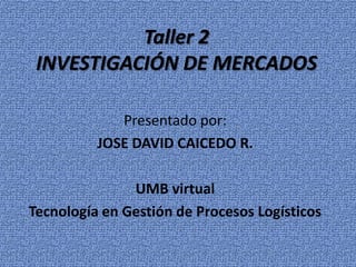 Taller 2
 INVESTIGACIÓN DE MERCADOS

             Presentado por:
          JOSE DAVID CAICEDO R.

               UMB virtual
Tecnología en Gestión de Procesos Logísticos
 