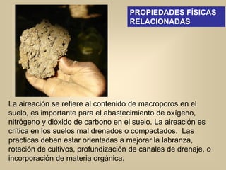 La aireación se refiere al contenido de macroporos en el
suelo, es importante para el abastecimiento de oxígeno,
nitrógeno y dióxido de carbono en el suelo. La aireación es
crítica en los suelos mal drenados o compactados. Las
practicas deben estar orientadas a mejorar la labranza,
rotación de cultivos, profundización de canales de drenaje, o
incorporación de materia orgánica.
PROPIEDADES FÍSICAS
RELACIONADAS
 