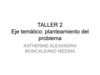 TALLER 2
Eje temático: planteamiento del
problema
KATHERINE ALEXANDRA
MONCALEANO MEDINA
 