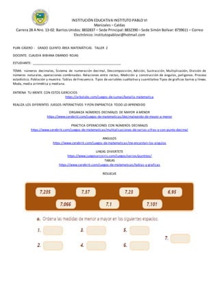 INSTITUCIÓN EDUCATIVA INSTITUTO PABLO VI
Manizales – Caldas
Carrera 28 A Nro. 13-02: Barrios Unidos: 8832837 – Sede Principal: 8832390 – Sede Simón Bolívar: 8739611 – Correo
Electrónico: institutopablovi@hotmail.com
PLAN CASERO - GRADO QUINTO ÁREA MATEMÁTICAS. TALLER 2
DOCENTE: CLAUDIA BIBIANA OBANDO ROJAS
ESTUDIANTE: __________________________________________________
TEMA: números decimales, Sistema de numeración decimal, Descomposición, Adición, Sustracción, Multiplicación, División de
números naturales, operaciones combinadas. Relaciones entre rectas, Medición y construcción de ángulos, poligonos. Proceso
estadístico. Población y muestra. Tablas de Frecuencia. Tipos de variables cualitativa y cuantitativa Tipos de graficas barras y líneas.
Moda, media aritmética y mediana.
ENTRENA TU MENTE CON ESTOS EJERCICIOS
https://arbolabc.com/juegos-de-sumas/batalla-matematica
REALIZA LOS DIFERENTES JUEGOS INTERACTIVOS Y PON ENPRACTICA TODO LO APRENDIDO
ORGANIZA NÚMEROS DECIMALES DE MAYOR A MENOR
https://www.cerebriti.com/juegos-de-matematicas/decimaleando-de-mayor-a-menor
PRACTICA OPERACIONES CON NÚMEROS DECIMALES
https://www.cerebriti.com/juegos-de-matematicas/multiplicaciones-de-varias-cifras-y-con-punto-decimal
ANGULOS
https://www.cerebriti.com/juegos-de-matematicas/me-encantan-los-angulos
LINEAS DIVIERTETE
https://www.juegosarcoiris.com/juegos/varios/puntitos/
TABLAS
https://www.cerebriti.com/juegos-de-matematicas/tablas-y-graficas
RESUELVE
 