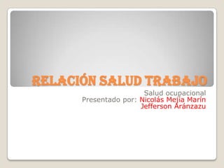Relación salud trabajo
                       Salud ocupacional
      Presentado por: Nicolás Mejía Marín
                      Jefferson Aránzazu
 