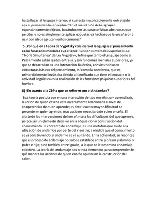 hasta llegar al lenguaje interno, el cual está inexplicablemente entretejido
con el pensamiento conceptual “En el cual el niño debe agrupar
espontáneamente objetos, basándoseen las características abstractas que
percibe, y no es simplemente aplicar etiquetas ya hechas que le enseñaron a
usar con otros agrupamientos comunes”
5 ¿Por qué en s teoríade Vygotsky considerael lenguaje y el pensamiento
como funciones mentales superiores?Funciones Mentales Superiores. La
“Teoría Simultanea” de Lev Vygotsky, defineque tanto el Lenguaje como el
Pensamiento están ligados entre sí, y son funciones mentales superiores, ya
que se desarrollan en una interacción dialéctica, convirtiéndoseen
estructuras básicas delpensamiento, así como la conciencia, que es
primordialmente lingüística debido al significado que tiene el lenguaje o la
actividad lingüística en la realización de las funciones psíquicas superiores del
hombre.
6) ¿En cuantoa la ZDP a que se refierenconel Andamiaje?
Esta teoría postula que en una interacción de tipo enseñanza – aprendizaje,
la acción de quien enseña está inversamenterelacionada al nivel de
competencias de quien aprende; es decir, cuanta mayor dificultad se
presente en quien aprende, más acciones necesitará de quien enseña. El
ajustede las intervenciones del enseñante a las dificultades del que aprende,
parece ser un elemento decisivo en la adquisición y construcción del
conocimiento. El concepto de andamiaje, es una metáfora que alude a la
utilización de andamios por parte del maestro; a medida que el conocimiento
se va construyendo, el andamio seva quitando. En la actualidad, se reconoce
que el proceso de andamiaje no sólo se establece entre profesor y alumno, o
padre e hijo; sino también entre iguales, a lo que se le denomina andamiaje
colectivo. La teoría del andamiaje nos brinda elementos para comprender de
qué manera las acciones de quien enseña apuntalan la construcción del
saber.
 