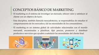 CONCEPTOS BÁSICO DE MARKETING
• El marketing es el sistema de investigar un mercado, ofrecer valor y satisfacer al
cliente con un objetivo de lucro.
• Esta disciplina, también llamada mercadotecnia, se responsabiliza de estudiar el
comportamiento de los mercados y de las necesidades de los consumidores.
• El marketing es un sistema global de actividades relacionadas con el mundo
mercantil, encaminadas a planificar, fijar precios, promover y distribuir
productos o servicios que ayuden a satisfacer las necesidades del cliente final.
 