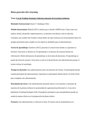 Datos generales del e-learning
Tema: Uso de Teahing Strategies Gold para docentes de la primera infancia.
Diseñador Instruccional: Karen Y. Rodríguez Ortiz
Modelo Intruccional: Belloch (2013), destaca que el diseño ADDIE tiene 5 fases estas son:
analiza, diseña, desarrolla, implementación y evaluación esta última se da en cada fase.
Considero este modelo útil el poder evaluar dentro de todo el proceso me ha de permitir hacer los
arreglos pertinentes para cumplir con los objetivos diseñados para el adiestramiento.
Teoría de aprendizaje: Gutiérrez (2012), presenta el conectivismo donde su exponente es
Siemens. Esta teoría se destaca en: El aprendizaje es el proceso de conectar fuentes de
información. Dentro del proceso de aprendizaje se da la toma de decisiones. El aprendizaje se
puede dar fuera de nosotros. Esta teoría es útil en el desarrollo de este adiestramiento porque el
mismo incluye la tecnología.
Tiempo de duración: Este adiestramiento tiene una duración de 8 horas. El participante decide
cuando participará del adiestramiento, importante el participante deberá observa la fecha límite
para completar este adiestramiento.
Descripción del curso: Este adiestramiento pretende ofrecer a los maestros y asistentes de
maestros de la primera infancia la oportunidad de capacitación profesional en el uso de la
plataforma Teaching Strategies Gold. El propósito principal es que esta plataforma pueda ser
usada de manera efectiva en la preparación de planes diarios.
Formato: Este adiestramiento se ofrecerá en línea. El mismo será en la plataforma wix.
 