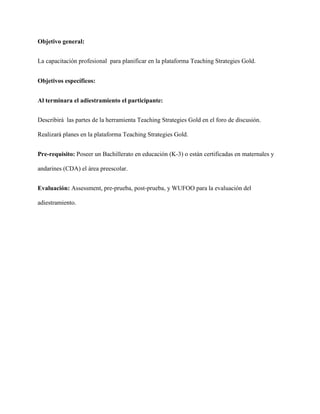 Objetivo general:
La capacitación profesional para planificar en la plataforma Teaching Strategies Gold.
Objetivos específicos:
Al terminara el adiestramiento el participante:
Describirá las partes de la herramienta Teaching Strategies Gold en el foro de discusión.
Realizará planes en la plataforma Teaching Strategies Gold.
Pre-requisito: Poseer un Bachillerato en educación (K-3) o están certificadas en maternales y
andarines (CDA) el área preescolar.
Evaluación: Assessment, pre-prueba, post-prueba, y WUFOO para la evaluación del
adiestramiento.
 