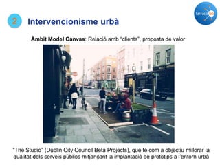 2 Intervencionisme urbà
Àmbit Model Canvas: Relació amb “clients”, proposta de valor
“The Studio” (Dublin City Council Beta Projects), que té com a objectiu millorar la
qualitat dels serveis públics mitjançant la implantació de prototips a l’entorn urbà
 