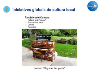 London “Play me, I’m yours”
3
Àmbit Model Canvas:
• Relació amb “clients”
• Proposta de valor
• Canals
• Recursos
Iniciatives globals de cultura local
 