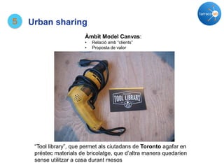 “Tool library”, que permet als ciutadans de Toronto agafar en
préstec materials de bricolatge, que d’altra manera quedarien
sense utilitzar a casa durant mesos
Àmbit Model Canvas:
• Relació amb “clients”
• Proposta de valor
5 Urban sharing
 