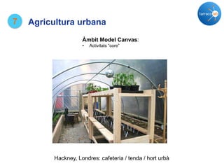 7 Agricultura urbana
Hackney, Londres: cafeteria / tenda / hort urbà
Àmbit Model Canvas:
• Activitats “core”
 
