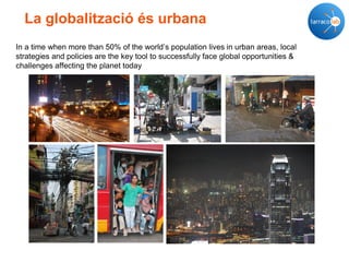 La globalització és urbana
In a time when more than 50% of the world’s population lives in urban areas, local
strategies and policies are the key tool to successfully face global opportunities &
challenges affecting the planet today
 