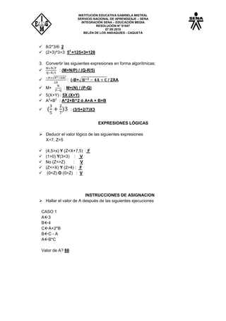 INSTITUCIÓN EDUCATIVA GABRIELA MISTRAL
SERVICIO NACIONAL DE APRENDIZAJE – SENA
INTEGRACIÓN SENA – EDUCACIÓN MEDIA
RESOLUCIÓN N° 01047
07:09:2010
BELÉN DE LOS ANDAQUÍES - CAQUETÁ
 8/2*3/6: 2
 (2+3)^3+3: 53
=125+3=128
3. Convertir las siguientes expresiones en forma algorítmicas:
 : (M+N/P) / (Q-R/5)

√
: (-B+√ / 2XA
 M+ : M+(N) / (P-Q)
 5(X+Y) : 5X (X+Y)
 A2
+B2
: A^2+B^2 ó A+A + B+B
 : (3/5+2/7)X3
EXPRESIONES LÓGICAS
 Deducir el valor lógico de las siguientes expresiones
X=7, Z=5
 (4,5>x) Y (Z<X+7,5) : F
 (1>0) Y(3=3) : V
 No (Z<>Z) : V
 (Z<=X) Y (2>4) : F
 (0<Z) O (0>Z) : V
INSTRUCCIONES DE ASIGNACION
 Hallar el valor de A después de las siguientes ejecuciones
CASO 1
A3
B4
CA+2*B
BC - A
AB*C
Valor de A? 88
 