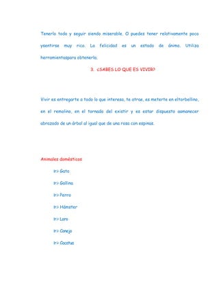 Tenerlo todo y seguir siendo miserable. O puedes tener relativamente poco

ysentirse   muy   rico.   La   felicidad   es   un   estado   de   ánimo.   Utiliza

herramientaspara obtenerla.

                          3. ¿SABES LO QUE ES VIVIR?




Vivir es entregarte a todo lo que interesa, te atrae, es meterte en eltorbellino,

en el remolino, en el tornado del existir y es estar dispuesto aamanecer

abrazado de un árbol al igual que de una rosa con espinas.




Animales domésticos

       Gato

       Gallina

       Perro

       Hámster

       Loro

       Conejo

       Cacatua
 