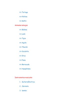  Tortuga

       Pollitos

       Delfin

Animales salvajes

       Ballena

       León

       Tigre

       Aguila

       Tiburón

       Cocodrilo

       Orca

       Puma

       Barracuda

       Hipopótamo



Instrumentos musicales

      1. GuitarraElectrica

      2. Clarinete

      3. bombo
 