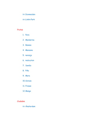  Ironmaiden

      Linkin Park



Frutas

     1. Pera

     2. Mandarina

     3. Banano

     4. Manzana

     5. naranja

     6. melocoton

     7. Sandia

     8. Piña

     9. Mora

     10. Cereza

     11. Fresas

     12. Mango




Ciudades

      Ámsterdam
 