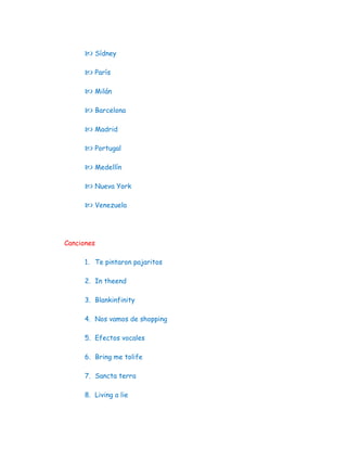  Sídney

      París

      Milán

      Barcelona

      Madrid

      Portugal

      Medellín

      Nueva York

      Venezuela



Canciones

     1. Te pintaron pajaritos

     2. In theend

     3. Blankinfinity

     4. Nos vamos de shopping

     5. Efectos vocales

     6. Bring me tolife

     7. Sancta terra

     8. Living a lie
 