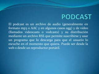 PODCAST El podcast es un archivo de audio (generalmente en formato mp3 o AAC y en algunos casos ogg) y de video (llamados videocasts o vodcasts) y su distribución mediante un archivo RSS que permite suscribirse y usar un programa que lo descarga para que el usuario lo escuche en el momento que quiera. Puede ser desde la web o desde un reproductor portátil. 