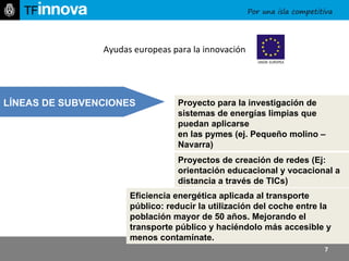 http:// www.tfinnova.es   PIC_ Subprograma para la iniciativa empresarial y la innovación.   - Subprograma de energía inteligente Europa II - Subprograma político de ayudas a las TIC Proyectos de creación de redes (Ej: orientación educacional y vocacional a distancia a través de TICs)   Proyecto para la investigación de sistemas de energías limpias que puedan aplicarse  en las pymes (ej. Pequeño molino – Navarra)   Eficiencia energética aplicada al transporte público: reducir la utilización del coche entre la población mayor de 50 años. Mejorando el transporte público y haciéndolo más accesible y menos contamínate.  Ayudas europeas para la innovación LÍNEAS DE SUBVENCIONES 