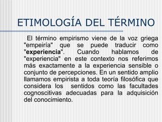 ETIMOLOGÍA DEL TÉRMINO El término empirismo viene de la voz griega "empeiría" que se puede traducir como " experiencia ". Cuando hablamos de "experiencia" en este contexto nos referimos más exactamente a la experiencia sensible o conjunto de percepciones. En un sentido amplio llamamos empirista a toda teoría filosófica que considera los  sentidos como las facultades cognoscitivas adecuadas para la adquisición del conocimiento.   