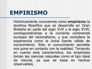 EMPIRISMO Históricamente conocemos como  empirismo  la doctrina filosófica que se desarrolla en Gran Bretaña en parte del siglo XVII y el siglo XVIII, contraponiéndose a la corriente continental europea del racionalismo, y que considera la experiencia como la única fuente válida de conocimiento. Sólo el conocimiento sensible nos pone en contacto con la realidad. Teniendo en cuenta esta característica, los empiristas toman las ciencias naturales como el tipo ideal de ciencia, ya que se basa en hechos observables. 
