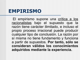 EMPIRISMO El empirismo supone una  crítica a los racionalistas  bajo el supuesto que la razón tiene carácter ilimitado, e incluso el propio proceso irracional puede producir cualquier tipo de conclusión. La razón por sí misma no tiene fundamento y funciona a partir de supuestos.  Por tanto, sólo se consideran válidos los conocimientos adquiridos mediante la experiencia. 