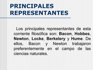 PRINCIPALES REPRESENTANTES Los principales representantes de esta corriente filosófica son:  Bacon ,  Hobbes ,  Newton ,  Locke ,  Berkelery  y  Hume . De ellos, Bacon y Newton trabajaron preferentemente en el campo de las ciencias naturales. 