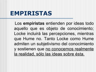 EMPIRISTAS Los  empiristas  entienden por ideas todo aquello que es objeto de conocimiento; Locke incluirá las percepciones, mientras que Hume no. Tanto Locke como Hume admiten un subjetivismo del conocimiento y sostienen que  no conocemos realmente la realidad, sólo las ideas sobre ésta. 