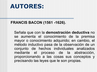 AUTORES:  FRANCIS BACON (1561 -1626).  Señala que con la  demostración deductiva  no se aumenta el conocimiento de la premisa mayor o conocimiento adquirido; en cambio, el método inductivo pasa de la observación de un conjunto de hechos individuales analizados mediante el proceso de la abstracción, proporcionando a las cosas sus conceptos y precisando las leyes que le son propias. 