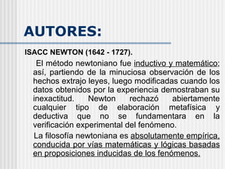 AUTORES: ISACC NEWTON (1642 - 1727). El método newtoniano fue  inductivo y matemático ; así, partiendo de la minuciosa observación de los hechos extrajo leyes, luego modificadas cuando los datos obtenidos por la experiencia demostraban su inexactitud. Newton rechazó abiertamente cualquier tipo de elaboración metafísica y deductiva que no se fundamentara en la verificación experimental del fenómeno.   La filosofía newtoniana es  absolutamente empírica, conducida por vías matemáticas y lógicas basadas en proposiciones inducidas de los fenómenos.   
