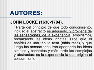 AUTORES: JOHN LOCKE (1630-1704).  Parte del principio de que todo conocimiento, incluso el abstracto  es adquirido, y proviene de las sensaciones, de la experiencia  (empirismo), rechazando las ideas innatas. Dice que el espíritu es una tabula rasa (tabla rasa), y que luego las sensaciones irán aportando las ideas simples y concretas y más tarde las complejas y abstractas;  es la experiencia la que origina el conocimiento. 