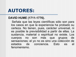 AUTORES: DAVID HUME (1711-1776).  Señala que las leyes científicas sólo son para los casos en que la experiencia ha probado su certeza. No tienen, pues, carácter universal, ni es posible la previsibilidad a partir de ellas. La sustancia, material o espiritual no existe. Los cuerpos no son más que grupos de sensaciones; el yo no es sino una colección de estados de conciencia. Esto es el fenomenismo.  