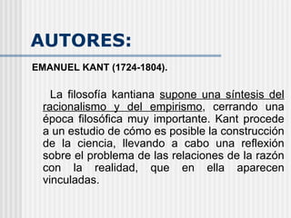 AUTORES: EMANUEL KANT (1724-1804). La filosofía kantiana  supone una síntesis del racionalismo y del empirismo , cerrando una época filosófica muy importante. Kant procede a un estudio de cómo es posible la construcción de la ciencia, llevando a cabo una reflexión sobre el problema de las relaciones de la razón con la realidad, que en ella aparecen vinculadas.   
