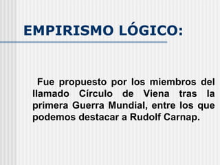 EMPIRISMO LÓGICO: Fue propuesto por los miembros del llamado Círculo de Viena tras la primera Guerra Mundial, entre los que podemos destacar a Rudolf Carnap. 