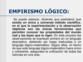 EMPIRISMO LÓGICO: Se puede esbozar, diciendo que postularon que  existía un único y universal método científico ,  en el que la experimentación y la observación objetivas son las únicas herramientas que permiten conocer las propiedades del mundo real y las leyes que lo rigen . En este proceso las observaciones se expresan primero en un lenguaje descriptivo, debiendo ser luego traducidas a un lenguaje lógico-matemático. Según ellos, el hecho de que este lenguaje lógico-matemático fuera único y coherente, aseguraba la unificación de todas las ciencias en una sola.  