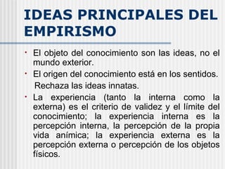IDEAS PRINCIPALES DEL EMPIRISMO El objeto del conocimiento son las ideas, no el mundo exterior. El origen del conocimiento está en los sentidos. Rechaza las ideas innatas. La experiencia (tanto la interna como la externa) es el criterio de validez y el límite del conocimiento; la experiencia interna es la percepción interna, la percepción de la propia vida anímica; la experiencia externa es la percepción externa o percepción de los objetos físicos.   