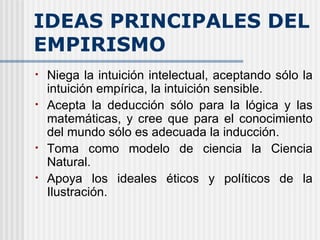 IDEAS PRINCIPALES DEL EMPIRISMO Niega la intuición intelectual, aceptando sólo la intuición empírica, la intuición sensible. Acepta la deducción sólo para la lógica y las matemáticas, y cree que para el conocimiento del mundo sólo es adecuada la inducción. Toma como modelo de ciencia la Ciencia Natural. Apoya los ideales éticos y políticos de la Ilustración. 