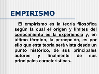 EMPIRISMO El empirismo es la teoría filosófica según la cual  el origen y límites del conocimiento es la experiencia  y, en último término, la percepción, es por ello que esta teoría será vista desde un punto histórico, de sus principales autores y finalmente de sus principales características- 