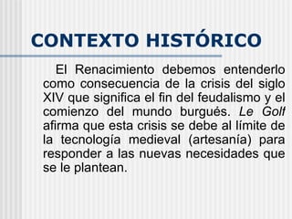 CONTEXTO HISTÓRICO El Renacimiento debemos entenderlo como consecuencia de la crisis del siglo XIV que significa el fin del feudalismo y el comienzo del mundo burgués.  Le Golf  afirma que esta crisis se debe al límite de la tecnología medieval (artesanía) para responder a las nuevas necesidades que se le plantean.   