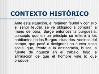 CONTEXTO HISTÓRICO Ante esta situación, el régimen feudal y con ello el señor feudal, se ve obligado a comprar la mano de obra. Surge entonces la  burguesía , concepto que en un principio se refiere a los habitantes de los Burgos -ciudades- venidos del campo, que pasó a designar una nueva clase social que, frente a la aristocracia, busca la fuente de riqueza en el trabajo, bajo la afirmación de que el hombre vale lo que produce.  