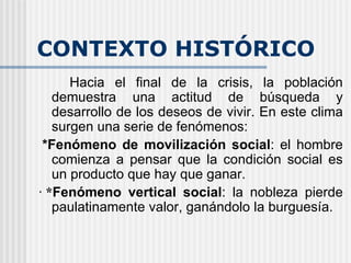 CONTEXTO HISTÓRICO Hacia el final de la crisis, la población demuestra una actitud de búsqueda y desarrollo de los deseos de vivir. En este clima surgen una serie de fenómenos:   *Fenómeno de movilización social : el hombre comienza a pensar que la condición social es un producto que hay que ganar. ·   * Fenómeno vertical social : la nobleza pierde paulatinamente valor, ganándolo la burguesía.   