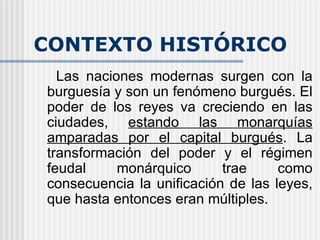 CONTEXTO HISTÓRICO Las naciones modernas surgen con la burguesía y son un fenómeno burgués. El poder de los reyes va creciendo en las ciudades,  estando las monarquías amparadas por el capital burgués . La transformación del poder y el régimen feudal monárquico trae como consecuencia la unificación de las leyes, que hasta entonces eran múltiples. 