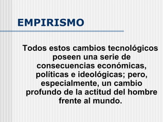 EMPIRISMO Todos estos cambios tecnológicos poseen una serie de consecuencias económicas, políticas e ideológicas; pero, especialmente, un cambio profundo de la actitud del hombre frente al mundo.  