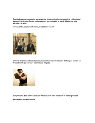 Postulado es una proposición que se admite sin demostración, aunque sin la evidencia del
axioma. Por ejemplo: Por un punto exterior a una recta sólo se puede dibujar una sola
paralela a la recta.
www.euclides.org/menu/elements_esp/definiciones.htm
criminal Un delincuente es alguien que repetidamente comete actos ilícitos y no cumple con
lo establecido por las leyes o normas de obligado
cumplimiento. Este término se suele utilizar cuando tales actos son de menor gravedad.
es.wikipedia.org/wiki/Criminal
 