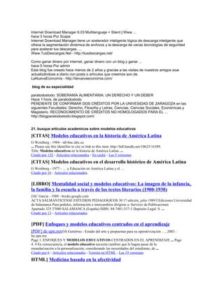 Internet Download Manager 6.03 Multilenguaje + Silent | Www ...
hace 3 horas Por Scape
Internet Download Manager tiene un acelerador inteligente lógica de descarga inteligente que
ofrece la segmentación dinámica de archivos y la descarga de varias tecnologías de seguridad
para acelerar tus descargas. ...
Www.TusDescargas.Net - http://tusdescargas.net/
Como ganar dinero por internet, ganar dinero con un blog y ganar ...
hace 5 horas Por admin
Este blog fue creado hace menos de 2 años y gracias a las visitas de nuestros amigos siue
actualizándose a diario con posts o artículos que creemos son de.
LaNuevaEconomía - http://lanuevaeconomia.com/
blog de su especialidad
paratodostodo: SOBERANÍA ALIMENTARIA: UN DERECHO Y UN DEBER
Hace 1 hora, de paratodostodo
PENDIENTE DE CONFIRMAR DOS CRÉDITOS POR LA UNIVESIDAD DE ZARAGOZA en las
siguientes Facultades: Derecho, Filosofía y Letras, Ciencias, Ciencias Sociales, Económicas y
Magisterio. RECONOCIMIENTO DE CRÉDITOS NO HOMOLOGADOS PARA EL ...
http://blogparatodostodo.blogspot.com/
21. busque articulos academicos sobre modelos educativos
[CITAS] Modelos educativos en la historia de América Latina
G Weinberg - 1984 - idl-bnc.idrc.ca
... Please use this identifier to cite or link to this item: http://hdl.handle.net/10625/16389.
Title: Modelos educativos en la historia de América Latina. ...
Citado por 132 - Artículos relacionados - En caché - Las 5 versiones
[CITAS] Modelos educativos en el desarrollo histórico de América Latina
G Weinberg - 1977 - … y Educación en América Latina y el …
Citado por 16 - Artículos relacionados
[LIBRO] Mentalidad social y modelos educativos: La imagen de la infancia,
la familia y la escuela a través de los textos literarios (1900-1930)
JAC García - 1989 - books.google.com
ACTA SALMANTICENSE ESTUDIOS PEDAGOGICOS 30 1? edición, julio 1989 İ Ediciones Universidad
de Salamanca Para pedidos, información e intercambios dirigirse a: Servicio de Publicaciones
Apartado 325 37080 SALAMANCA (España) ISBN: 84-7481-537-1 Depósito Legal: S. ...
Citado por 13 - Artículos relacionados
[PDF] Enfoques y modelos educativos centrados en el aprendizaje
[PDF] de upn.mxOÁ Gutiérrez - Estado del arte y propuestas para su operativización …, 2003 -
lie.upn.mx
Page 1. ENFOQUES Y MODELOS EDUCATIVOS CENTRADOS EN EL APRENDIZAJE ... Page
4. 4 En consecuencia, el modelo educativo necesita cambios que le hagan pasar de la
estandarización a la personalización, considerando las necesidades del estudiante, de ...
Citado por 6 - Artículos relacionados - Versión en HTML - Las 19 versiones
HTML] Medicina basada en la afectividad
 
