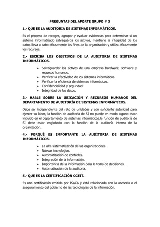 PREGUNTAS DEL APORTE GRUPO # 3

1.- QUE ES LA AUDITORIA DE SISTEMAS INFORMÁTICOS.

Es el proceso de recoger, agrupar y evaluar evidencias para determinar si un
sistema informatizado salvaguarda los activos, mantiene la integridad de los
datos lleva a cabo eficazmente los fines de la organización y utiliza eficazmente
los recursos.

2.- ESCRIBA LOS OBJETIVOS DE LA AUDITORIA DE SISTEMAS
INFORMÁTICOS.

             Salvaguardar los activos de una empresa hardware, software y
              recursos humanos.
             Verificar la efectividad de los sistemas informáticos.
             Verificar la eficiencia de sistemas informáticos.
             Confidencialidad y seguridad.
             Integridad de los datos.

3.- HABLE SOBRE LA UBICACIÓN Y RECURSOS HUMANOS DEL
DEPARTAMENTO DE AUDITORÍA DE SISTEMAS INFORMÁTICOS.

Debe ser independiente del reto de unidades y con suficiente autoridad para
ejercer su labor, la función de auditoría de SI no puede en modo alguno estar
incluido en el departamento de sistemas informáticos.la función de auditoría de
SI debe estar englobado con la función de la auditoría interna de la
organización.

4.- PORQUÉ ES          IMPORTANTE        LA    AUDITORIA       DE    SISTEMAS
INFORMÁTICOS.

             La alta sistematización de las organizaciones.
             Nuevas tecnologías.
             Automatización de controles.
             Integración de la información.
             Importancia de la información para la toma de decisiones.
             Automatización de la auditoría.

5.- QUE ES LA CERTIFICACIÓN CGEIT.

Es una certificación emitida por ISACA y está relacionada con la asesoría o el
aseguramiento del gobierno de las tecnologías de la información.
 