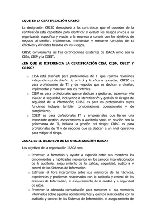 ¿QUE ES LA CERTIFICACIÓN CRISC?

La designación CRISC demostrará a los contratistas que el poseedor de la
certificación está capacitado para identificar y evaluar los riesgos únicos a su
organización especifica y ayudar a la empresa a cumplir con los objetivos de
negocio al diseñar, implementar, monitorizar y mantener controles de SI
efectivos y eficientes basados en los Riesgos.

CRISC complementa las tres certificaciones existentes de ISACA como son la
CISA, CISM y la CGEIT.

¿EN QUE SE DIFERENCIA LA CERTIFICACIÓN CISA, CISM, CGEIT Y
CRISC?

   o CISA está diseñado para profesionales de TI que realizan revisiones
     independientes de diseño de control y la eficacia operativa; CRISC es
     para profesionales de TI y de negocios que se dedican a diseñar,
     implementar y mantener son los controles.
   o CISM es para profesionales que se dedican a gestionar, supervisar y/o
     evaluar la seguridad, incluyendo la identificación y gestión de riesgos de
     seguridad de la información; CRISC es para los profesionales cuyas
     funciones incluyen también consideraciones operacionales y de
     cumplimiento.
   o CGEIT es para profesionales IT y empresariales que tienen una
     importante gestión, asesoramiento o auditoría papel en relación con la
     gobernanza de TI, incluida la gestión del riesgo; CRISC es para
     profesionales de TI y de negocios que se dedican a un nivel operativo
     para mitigar el riesgo.

¿CUAL ES EL OBJETIVO DE LA ORGANIZACIÓN ISACA?

Los objetivos de la organización ISACA son:

    o Promover la formación y ayudar a expandir entre sus miembros los
      conocimientos y habilidades necesarios en los campos interrelacionados
      de la auditoría, aseguramiento de la calidad, seguridad, auditoría y
      control de los Sistemas de Información.
    o Estimular el libre intercambio entre sus miembros de las técnicas,
      experiencias y problemas relacionados con la auditoría y control de los
      Sistemas de Información, el aseguramiento de la calidad y la seguridad
      de estos.
    o Promover la adecuada comunicación para mantener a sus miembros
      informados sobre aquellos acontecimientos y eventos relacionados con la
      auditoría y control de los Sistemas de Información, el aseguramiento de
 