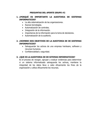 PREGUNTAS DEL APORTE GRUPO #2

1. ¿PORQUÉ ES IMPORTANTE LA AUDITORIA DE SISTEMAS
   INFORMATICOS?
      La alta sistematización de las organizaciones.
      Nuevas tecnologías.
      Automatización de controles.
      Integración de la información.
      Importancia de la información para la toma de decisiones.
      Automatización de la auditoría.

2. ¿NOMBRE DOS OBJETIVOS DE LA AUDITORIA DE DE SISTEMAS
   INFORMATICOS?
      Salvaguardar los activos de una empresa hardware, software y
        recursos humanos.
      Confidencialidad y seguridad.

3. ¿QUE ES LA AUDITORIA DE DE SITEMAS INFORMATICOS?
   Es el proceso de recoger, agrupar y evaluar evidencias para determinar
   si un sistema informatizado salvaguarda los activos, mantiene la
   integridad de los datos lleva a cabo eficazmente los fines de la
   organización y utiliza eficazmente los recursos.
 