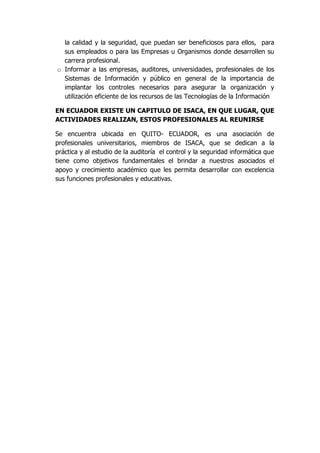 la calidad y la seguridad, que puedan ser beneficiosos para ellos, para
  sus empleados o para las Empresas u Organismos donde desarrollen su
  carrera profesional.
o Informar a las empresas, auditores, universidades, profesionales de los
  Sistemas de Información y público en general de la importancia de
  implantar los controles necesarios para asegurar la organización y
  utilización eficiente de los recursos de las Tecnologías de la Información

EN ECUADOR EXISTE UN CAPITULO DE ISACA, EN QUE LUGAR, QUE
ACTIVIDADES REALIZAN, ESTOS PROFESIONALES AL REUNIRSE

Se encuentra ubicada en QUITO- ECUADOR, es una asociación de
profesionales universitarios, miembros de ISACA, que se dedican a la
práctica y al estudio de la auditoría el control y la seguridad informática que
tiene como objetivos fundamentales el brindar a nuestros asociados el
apoyo y crecimiento académico que les permita desarrollar con excelencia
sus funciones profesionales y educativas.
 