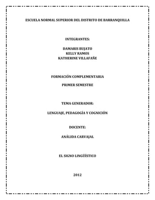 ESCUELA NORMAL SUPERIOR DEL DISTRITO DE BARRANQUILLA




                   INTEGRANTES:

                  DAMARIS BUJATO
                   KELLY RAMOS
                KATHERINE VILLAFAÑE




            FORMACIÓN COMPLEMENTARIA

                  PRIMER SEMESTRE




                 TEMA GENERADOR:

          LENGUAJE, PEDAGOGÍA Y COGNICIÓN



                     DOCENTE:

                 ANÁLIDA CARVAJAL




                EL SIGNO LINGÜÍSTICO




                       2012
 