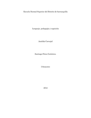 Escuela Normal Superior del Distrito de barranquilla




          Lenguaje, pedagogía y cognición




                 Analida Carvajal




             Santiago Pérez Gutiérrez.




                    I Semestre




                       2012
 